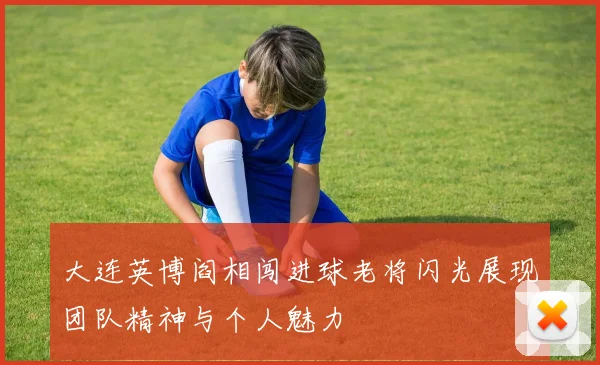 大连英博阎相闯进球老将闪光展现团队精神与个人魅力